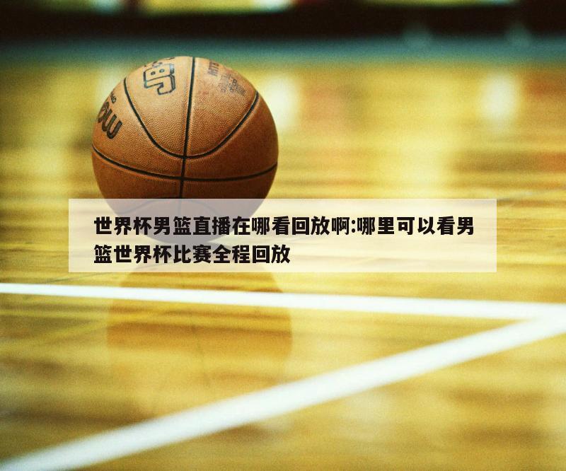 世界杯男篮直播在哪看回放啊:哪里可以看男篮世界杯比赛全程回放